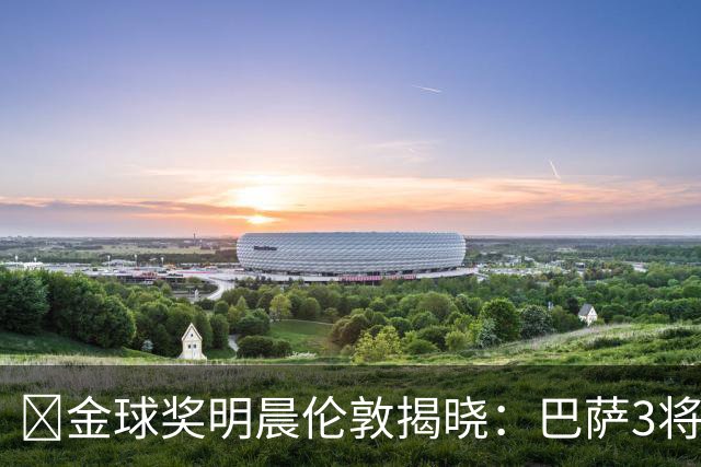 ​金球奖明晨伦敦揭晓：巴萨3将出席，亚马尔双线冲奖