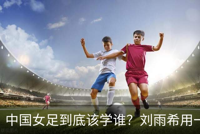 中国女足到底该学谁？刘雨希用一记硬碰硬，撕开了谁的遮羞布？