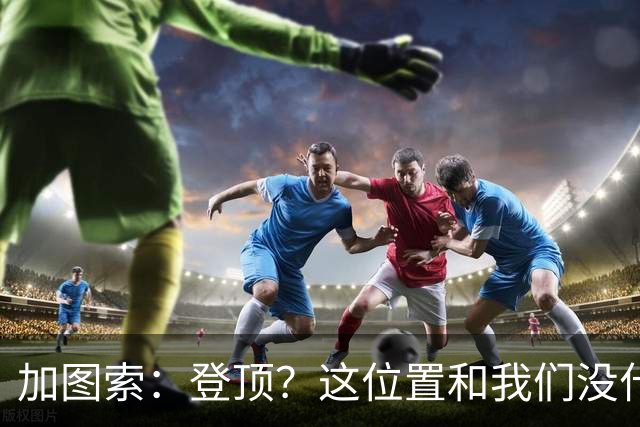 加图索：登顶？这位置和我们没什么关系，我们必须一场一场踢