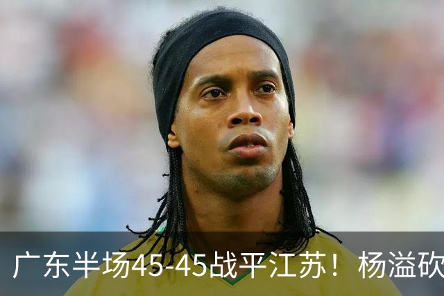 广东半场45-45战平江苏！杨溢砍12分，徐杰又梦游，杜锋现场观战