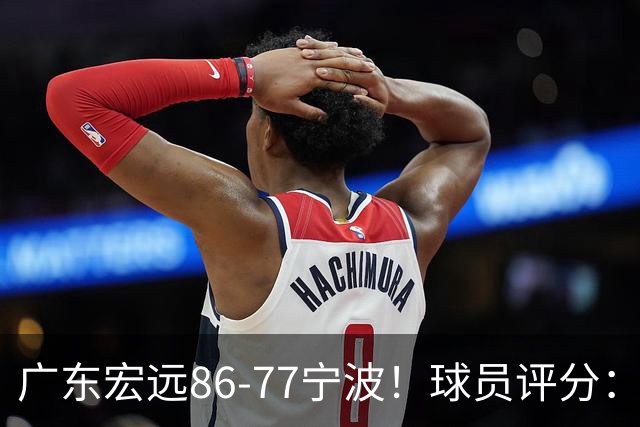 广东宏远86-77宁波！球员评分：3人满分，4人良好，2人不合格