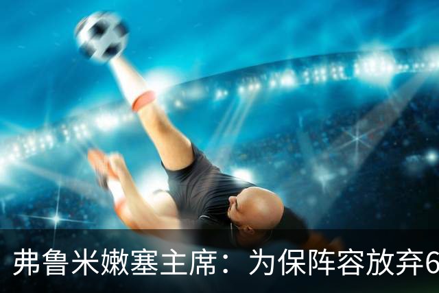 弗鲁米嫩塞主席：为保阵容放弃6000万美元
