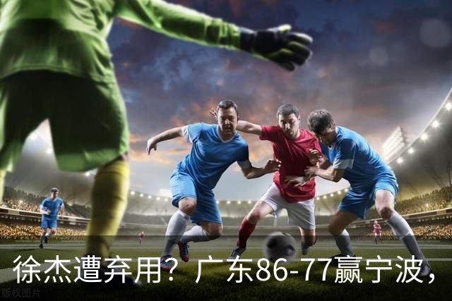 徐杰遭弃用？广东86-77赢宁波，他为何整场比赛都消失了！