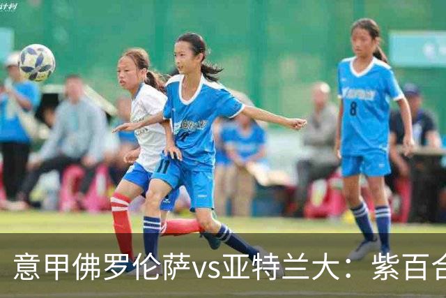 意甲佛罗伦萨vs亚特兰大：紫百合直面真蓝黑竞搏快讯对撞考验防线韧性