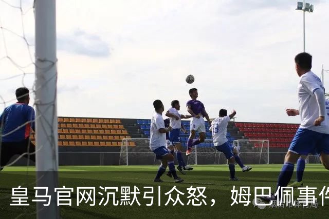 皇马官网沉默引众怒，姆巴佩事件背后暴露不尊重
