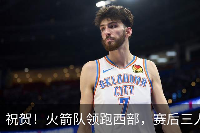祝贺！火箭队领跑西部，赛后三人被大赞特赞，冲出西部夺冠不是梦
