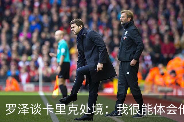 罗泽谈卡里克处境：我很能体会他的感受，教练也只是普通人