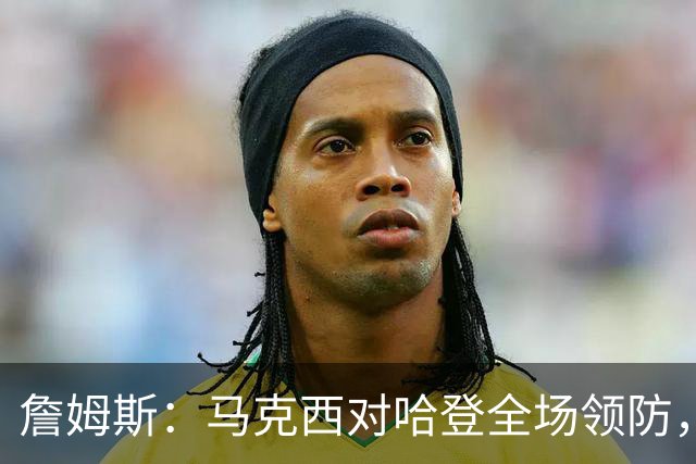 詹姆斯：马克西对哈登全场领防，持球防守极具攻击性