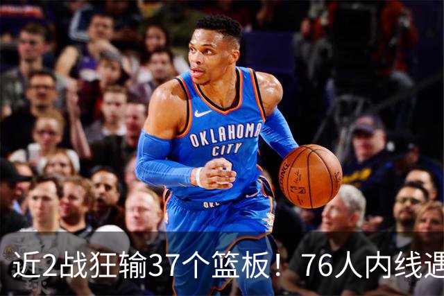 近2战狂输37个篮板！76人内线遇危机，詹姆斯打中锋不是长久之计