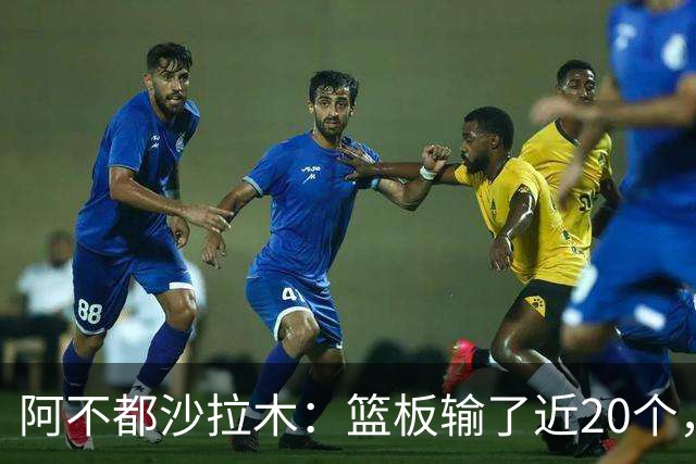 阿不都沙拉木：篮板输了近20个，这样很难赢球