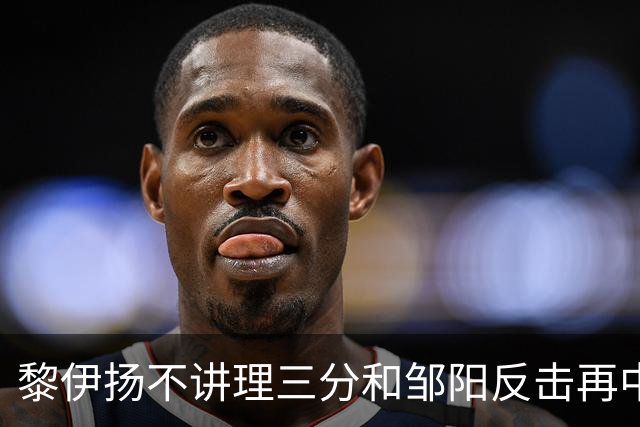 黎伊扬不讲理三分&邹阳反击再中，福建追平比分