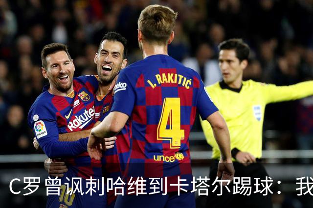 C罗曾讽刺哈维到卡塔尔踢球：我不知道他是否还在踢