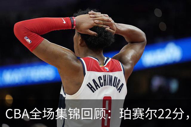 CBA全场集锦回顾：珀赛尔22分，吉林险胜广厦